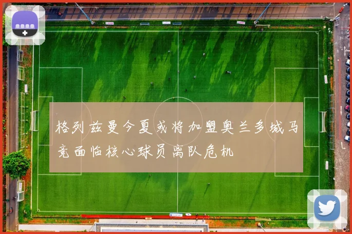 格列兹曼今夏或将加盟奥兰多城马竞面临核心球员离队危机