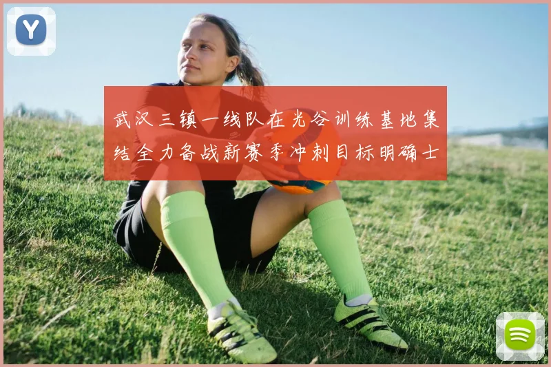 武汉三镇一线队在光谷训练基地集结全力备战新赛季冲刺目标明确士气高涨