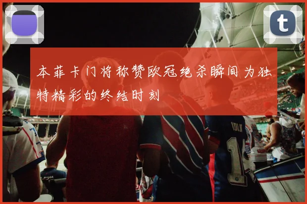 本菲卡门将称赞欧冠绝杀瞬间为独特精彩的终结时刻