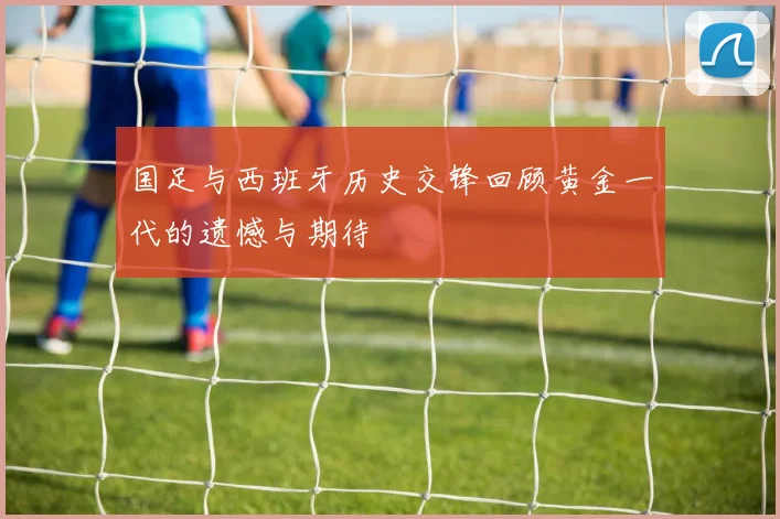 国足与西班牙历史交锋回顾黄金一代的遗憾与期待
