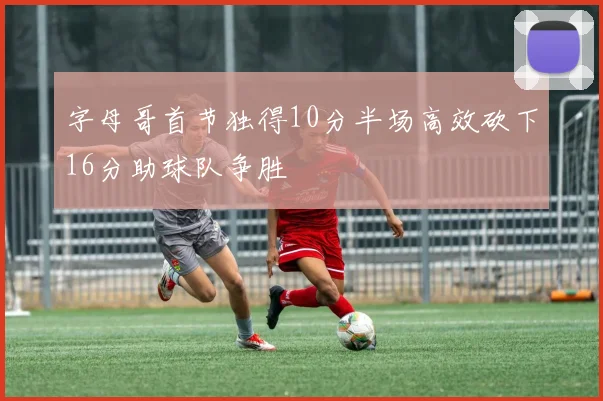 字母哥首节独得10分半场高效砍下16分助球队争胜