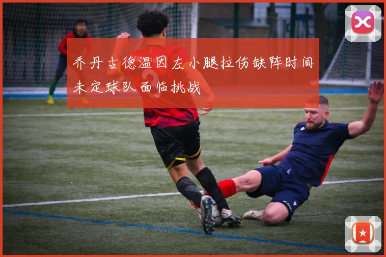 乔丹古德温因左小腿拉伤缺阵时间未定球队面临挑战