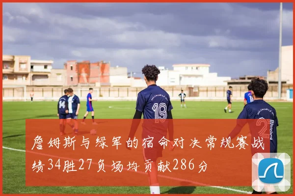 詹姆斯与绿军的宿命对决常规赛战绩34胜27负场均贡献286分