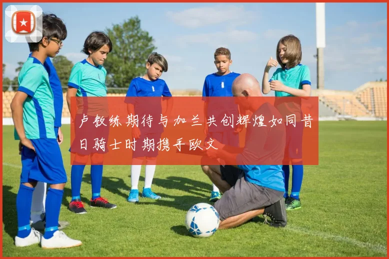 卢教练期待与加兰共创辉煌如同昔日骑士时期携手欧文