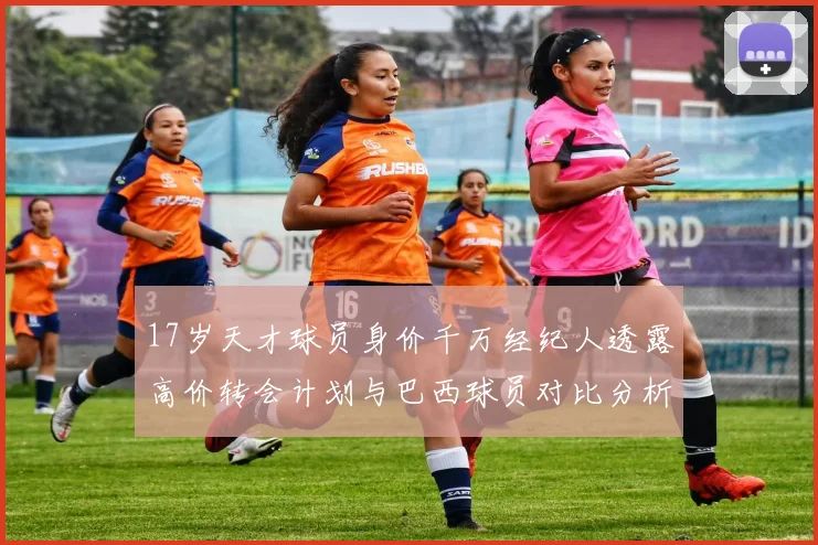 17岁天才球员身价千万经纪人透露高价转会计划与巴西球员对比分析