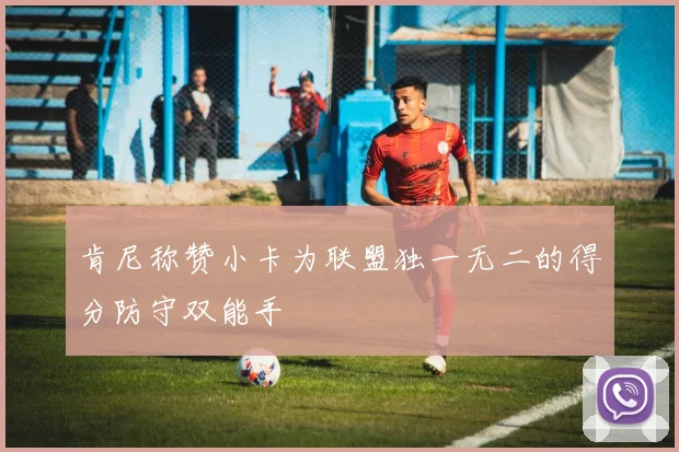 肯尼称赞小卡为联盟独一无二的得分防守双能手