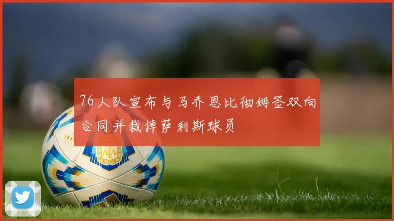 76人队宣布与马乔恩比彻姆签双向合同并裁掉萨利斯球员