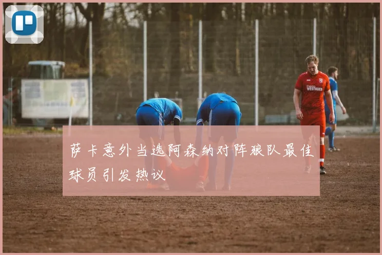 萨卡意外当选阿森纳对阵狼队最佳球员引发热议