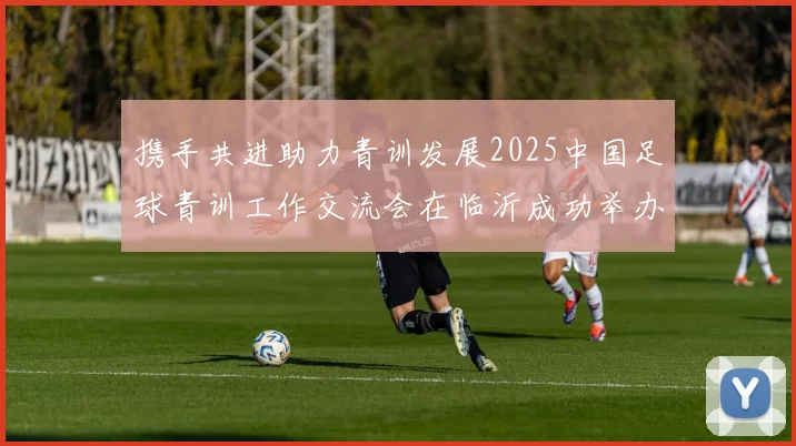 携手共进助力青训发展2025中国足球青训工作交流会在临沂成功举办