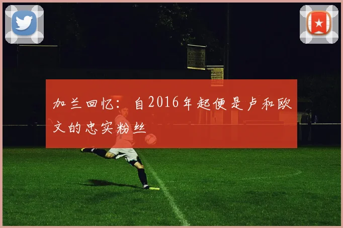 加兰回忆：自2016年起便是卢和欧文的忠实粉丝