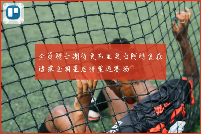 全员骑士期待莫布里复出阿特金森透露全明星后将重返赛场